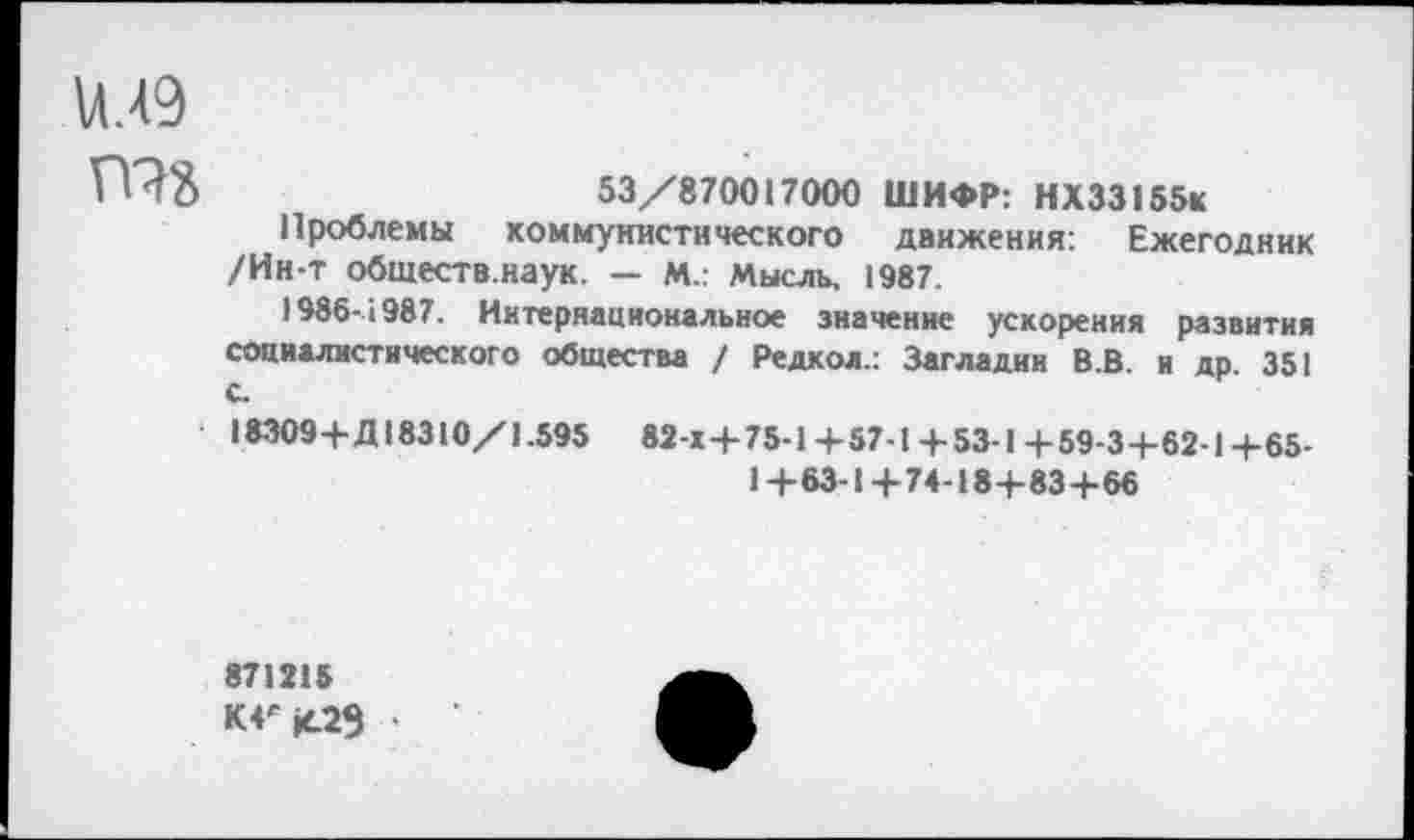 ﻿илэ
53/870017000 ШИФР: НХ33155К
Проблемы коммунистического движения: Ежегодник /Ин-т обществ.наук. — М.: Мысль, 1987.
1986-1987. Интернациональное значение ускорения развития социалистического общества / Редкол.: Загладим В.В. и др. 351 С
18309+Д 18310/1.595 82-К+75-1+57-1+53-1+59-3+62-1+65-
1+63-1+74-184-83+66
871215